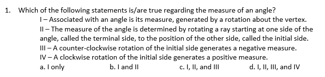 1. Which of the following statements is/are true regarding the measure of an angle?
|- Associated with an angle is its measure, generated by a rotation about the vertex.
Il- The measure of the angle is determined by rotating a ray starting at one side of the
angle, called the terminal side, to the position of the other side, called the initial side.
II - A counter-clockwise rotation of the initial side generates a negative measure.
IV-A clockwise rotation of the initial side generates a positive measure.
a. I only
b. I and II
c. I, II, and III
d. I, II, III, and IV
