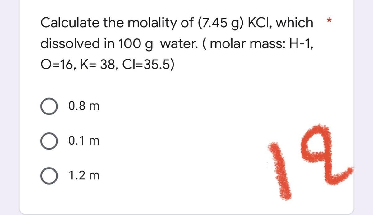 *
Calculate the molality of (7.45 g) KCI, which
dissolved in 100 g water. (molar mass: H-1,
O=16, K= 38, Cl=35.5)
O 0.8 m
0.1 m
O 1.2 m
12