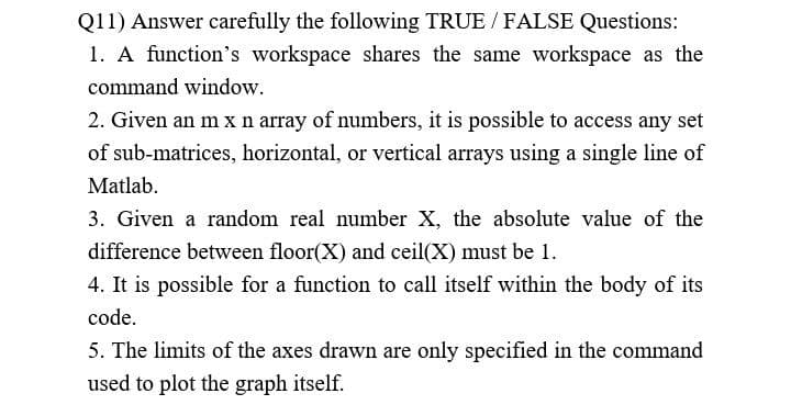 Q11) Answer carefully the following TRUE / FALSE Questions:
1. A function's workspace shares the same workspace as the
command window.
2. Given an m x n array of numbers, it is possible to access any set
of sub-matrices, horizontal, or vertical arrays using a single line of
Matlab.
3. Given a random real number X, the absolute value of the
difference between floor(X) and ceil(X) must be 1.
4. It is possible for a function to call itself within the body of its
code.
5. The limits of the axes drawn are only specified in the command
used to plot the graph itself.