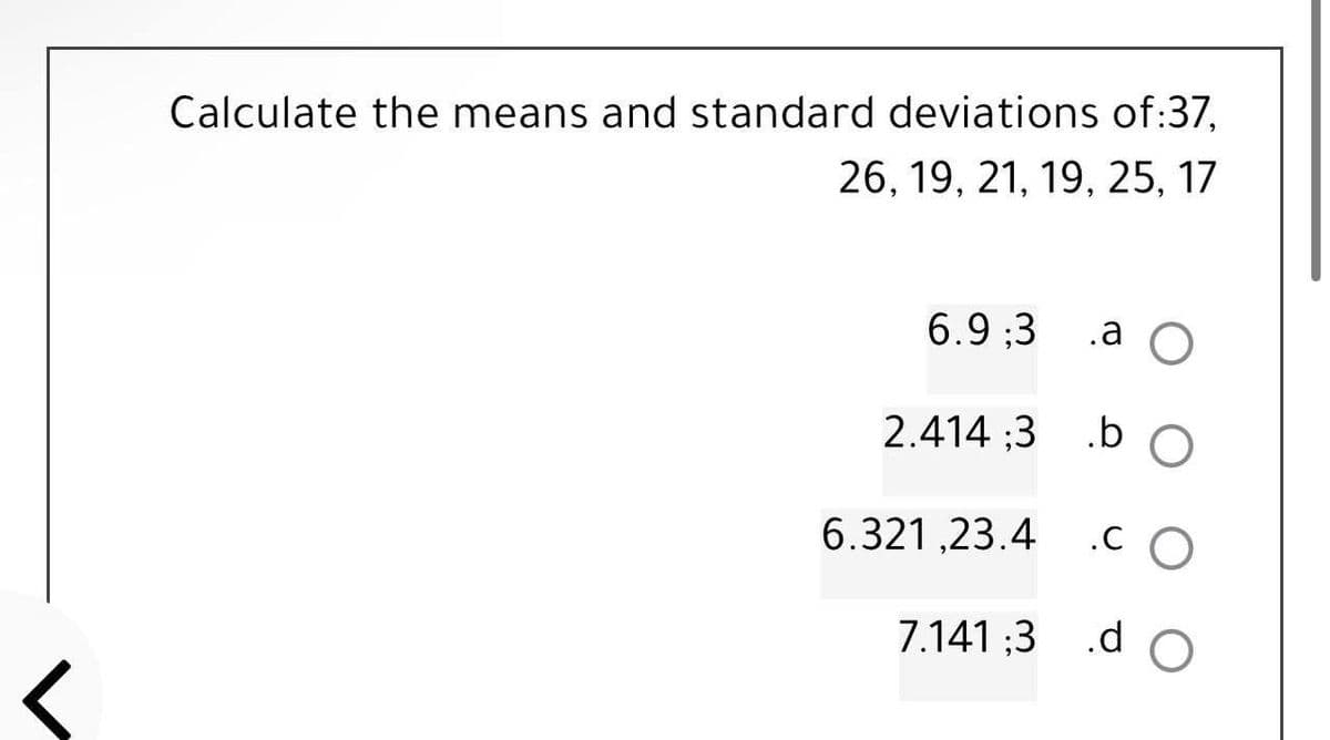 Calculate the means and standard deviations of:37,
26, 19, 21, 19, 25, 17
6.9:3
.a O
2.414:3
.b O
6.321,23.4 .CO
7.141;3 .d
.d O