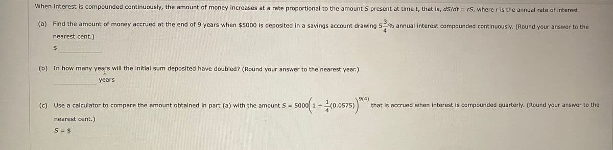 When interest is compounded continuously, the amount of money increases at a rate proportional to the amount S present at time t, that is, dS/dt = rS, where r is the annual rate of interest.
3
(a) Find the amount of money accrued at the end of 9 years when $5000 is deposited in a savings account drawing 5 % annual interest compounded continuously. (Round your answer to the
4
nearest cent.)
(b) In how many years will the initial sum deposited have doubled? (Round your answer to the nearest year.)
years
(c) Use a calculator to compare the amount obtained in part (a) with the amount S
9(4)
that is accrued when interest is compounded quarterly. (Round your answer to the
5000 1 +
(0.0575)
4
nearest cent.)
S = $
