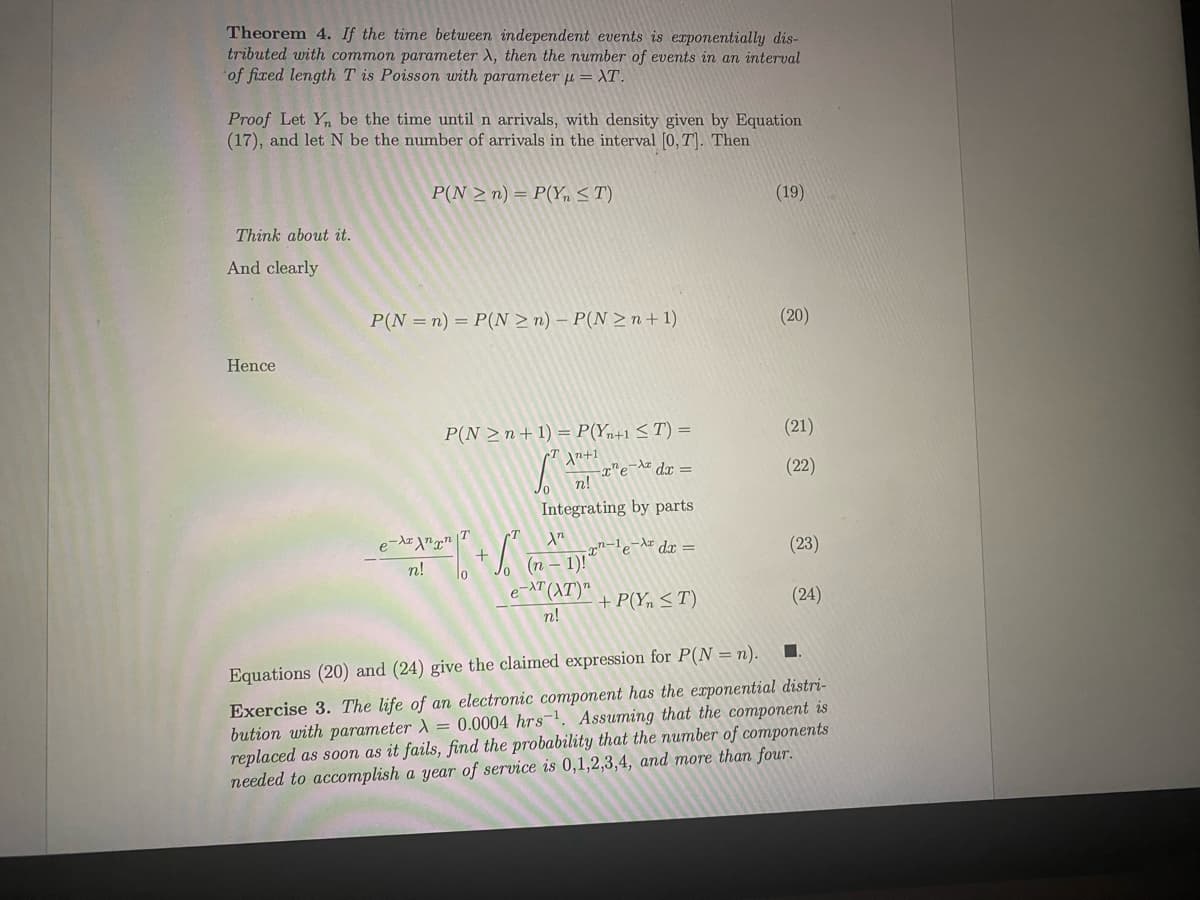 Theorem 4. If the time between indepenmdent events is exponentially dis-
tributed with common parameter X, then the number of events in an interval
of fixed length T is Poisson with parameter µ = XT.
Proof Let Y, be the time until n arrivals, with density given by Equation
(17), and let N be the number of arrivals in the interval [0,T). Then
P(N > n) = P(Yn <T)
(19)
Think about it.
And clearly
P(N =n) = P(N > n) – P(N > n+ 1)
(20)
Hence
P(N >n+ 1) = P(Yn+1 < T) =
(21)
dx =
(22)
n!
Integrating by parts
7n-le-Ar dr =
(23)
n!
(п — 1)!
lo
e-AT
+ P(Yn < T)
(24)
n!
Equations (20) and (24) give the claimed expression for P(N = n).
Exercise 3. The life of an electronic component has the exponential distri-
bution with parameter = 0.0004 hrs-. Assuming that the component is
replaced as soon as it fails, find the probability that the number of components
needed to accomplish a year of service is 0,1,2,3,4, and more than four.
