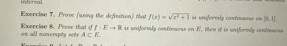 interval.
Exercise 7. Prove (using the definition) that f(x) = √x² + 1 is uniformly continuous on [0, 1].
Exercise 8. Prove that if f: E → R is uniformly continuous on E, then it is uniformly continuous
on all nonempty sets A CE.
Froncinn