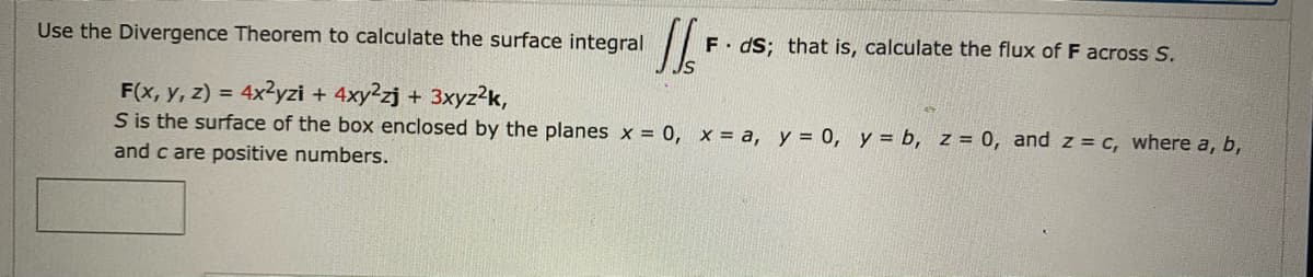 Use the Divergence Theorem to calculate the surface integral
F. dS; that is, calculate the flux of F across S.
F(x, y, z) = 4x²yzi + 4xy2zj + 3xyz2k,
S is the surface of the box enclosed by the planes x = 0, x = a, y = 0, y = b, z = 0, and z = c, where a, b,
%3D
and c are positive numbers.
