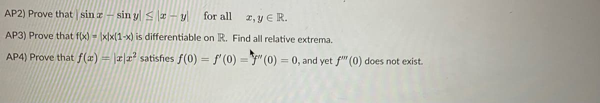 AP2) Prove that sin x – sin y|s x – y|
for all
x, y ER.
AP3) Prove that f(x) = |x|x(1-x) is differentiable on R. Find all relative extrema.
AP4) Prove that f(x) = |x|x² satisfies f(0) = f' (0) ="F" (0) = 0, and yet f" (0) does not exist.
