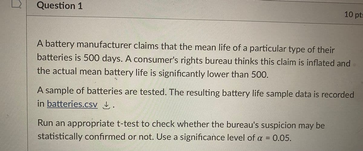 Question 1
10 pts
A battery manufacturer claims that the mean life of a particular type of their
batteries is 500 days. A consumer's rights bureau thinks this claim is inflated and
the actual mean battery life is significantly lower than 50.
A sample of batteries are tested. The resulting battery life sample data is recorded
in batteries.csv .
Run an appropriate t-test to check whether the bureau's suspicion may be
statistically confirmed or not. Use a significance level of a = 0.05.
