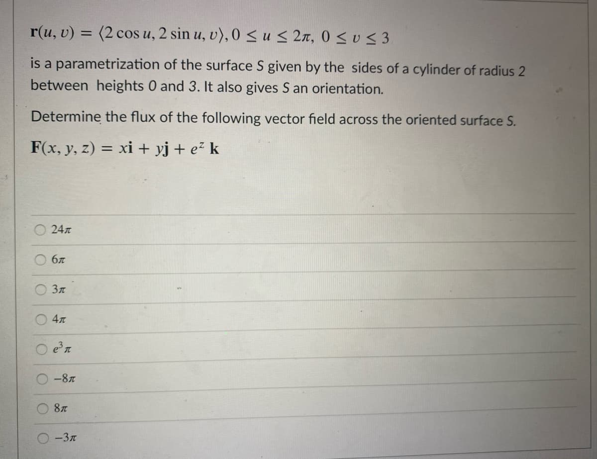 r(u, v) = (2 cos u, 2 sin u, v), 0 sus 2n, 0 < v< 3
is a parametrization of the surface S given by the sides of a cylinder of radius 2
between heights 0 and 3. It also gives S an orientation.
Determine the flux of the following vector field across the oriented surface S.
F(x, y, z) = xi + yj + e² k
%3D
24л
бл
4л
-8
8л
-3T
