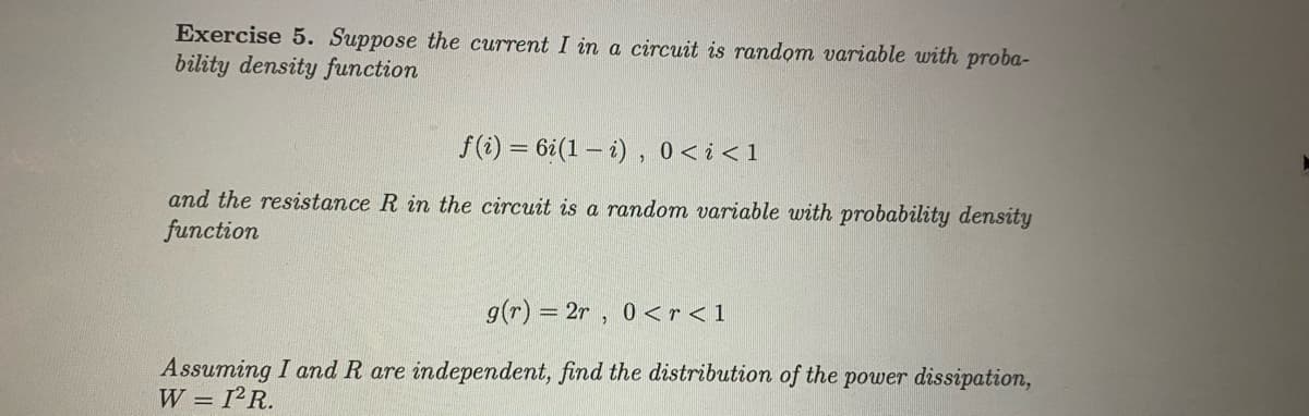 Exercise 5. Suppose the current I in a circuit is random variable with proba-
bility density function
f(i) = 6i(1 – i), 0<i<1
and the resistance R in the circuit is a random variable with probability density
function
g(r) = 2r , 0 <r < 1
Assuming I and R are independent, find the distribution of the power dissipation,
W = 1²R.
