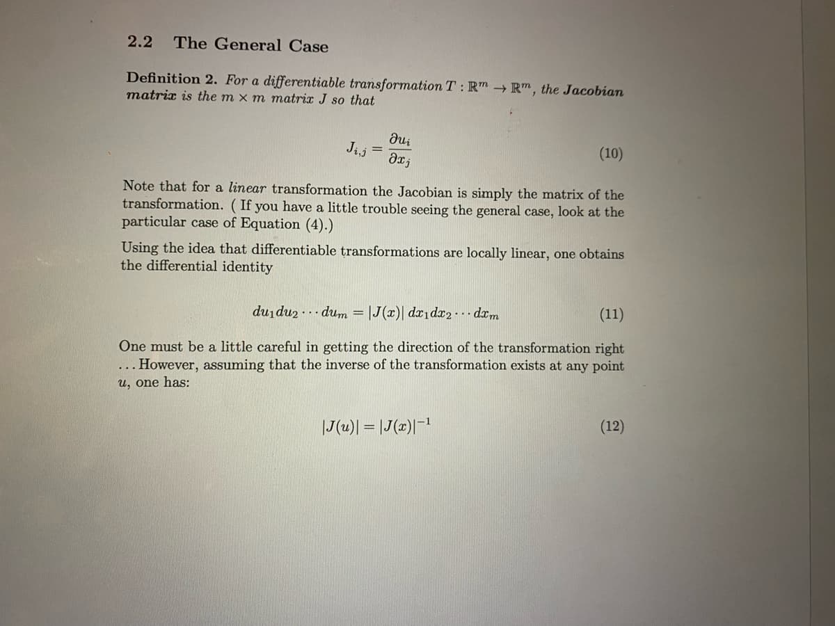 2.2
The General Case
Definition 2. For a differentiable transformation T: Rm → R", the Jacobian
matrix is the m x m matrix J so that
Jij =
(10)
Note that for a linear transformation the Jacobian is simply the matrix of the
transformation. (If you have a little trouble seeing the general case, look at the
particular case of Equation (4).)
Using the idea that differentiable transformations are locally linear, one obtains
the differential identity
du du2 - - - dum = |J(x)| dx1dx2- - dxm
(11)
One must be a little careful in getting the direction of the transformation right
... However, assuming that the inverse of the transformation exists at any point
u, one has:
|J(u)| = |J(x)|-1
(12)
