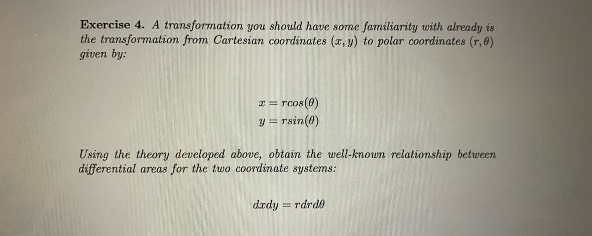 Exercise 4. A transformation you should have some familiarity with already is
the transformation from Cartesian coordinates (x, y) to polar coordinates (r,0)
given by:
x = rcos(0)
y = rsin(0)
Using the theory developed above, obtain the well-known relationship between
differential areas for the tuwo coordinate systems:
dædy = rdrd0
