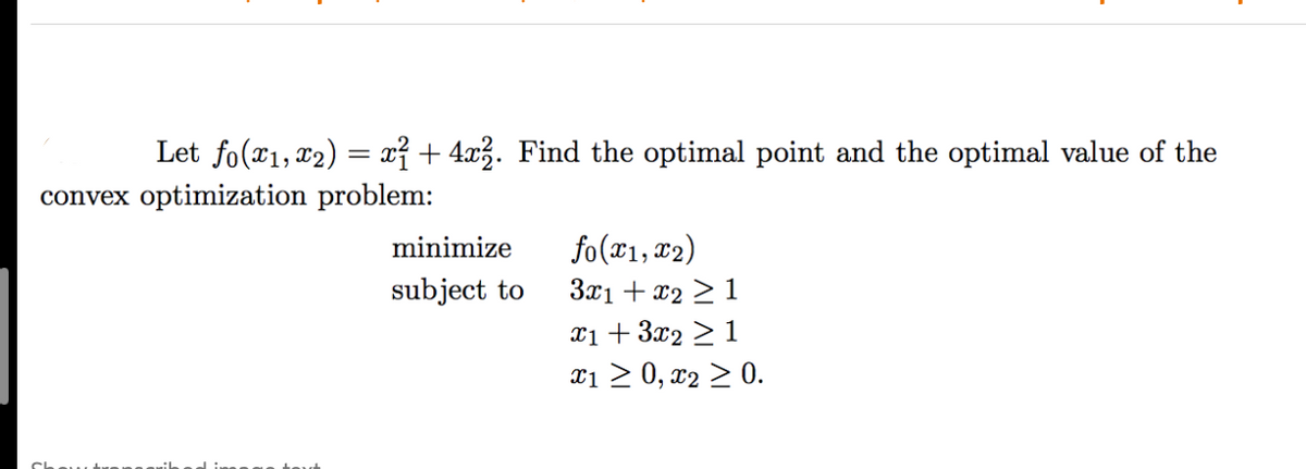 Let fo(r1, 12) = x{ + 4x3. Find the optimal point and the optimal value of the
convex optimization problem:
fo(x1, x2)
3x1 + x2 > 1
xi + 3x2 >1
xi > 0, x2 > 0.
minimize
subject to
