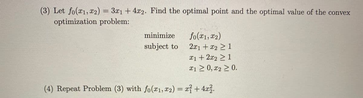 (3) Let fo(x1, x2) = 3x1 + 4x2. Find the optimal point and the optimal value of the convex
optimization problem:
minimize
fo(21, 2)
subject to
2x1 + 2 > 1
Ii +2x2 > 1
x1 > 0, r2 > 0.
(4) Repeat Problem (3) with fo(r1, x2) = xf + 4a.
%3D
