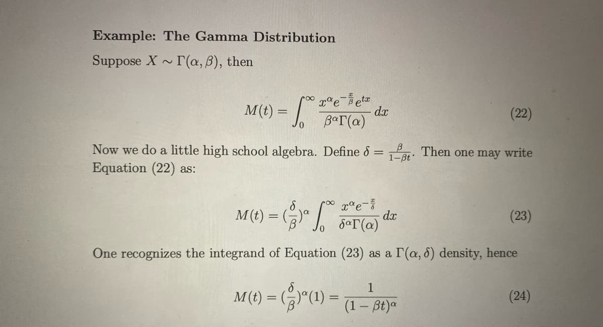 Example: The Gamma Distribution
Suppose X ~ T(a, B), then
eetz
dx
BaT(a)
M(t) =
(22)
Now we do a little high school algebra. Define & =
B
Par. Then one may write
1-Bt
Equation (22) as:
M (t) = ()" J, 5aT(@)
(23)
dx
One recognizes the integrand of Equation (23) as a r(a, 6) density, hence
1
M(1) = (r"() =
(24)
%3D
(1 – Bt)a
