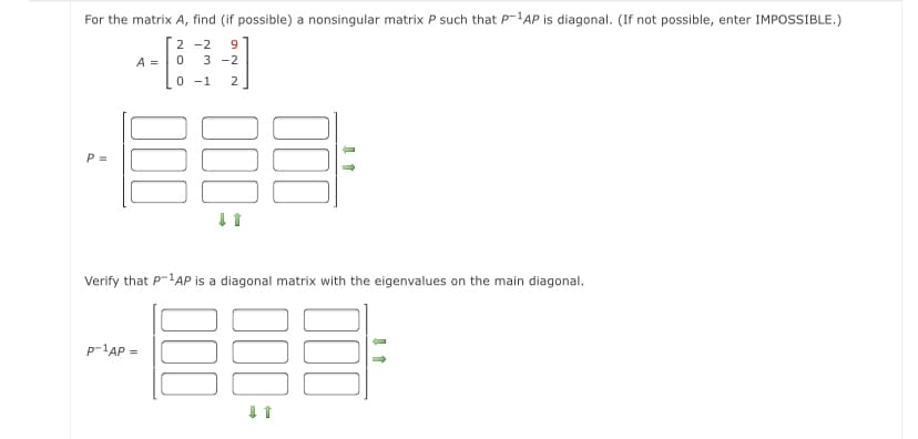 For the matrix A, find (if possible) a nonsingular matrix P such that P-AP is diagonal. (If not possible, enter IMPOSSIBLE.)
2 -2
9
A =
3 -2
0 -1
2
P =
Verify that P-1AP is a diagonal matrix with the eigenvalues on the main diagonal.
p-1AP =
