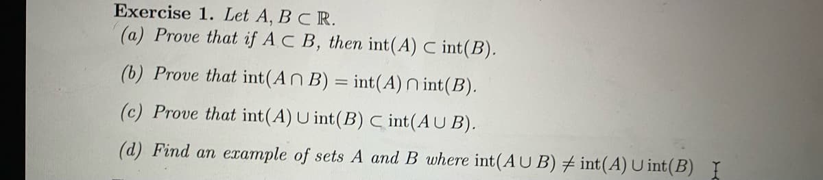 Exercise 1. Let A, BC R.
(a) Prove that if AC B, then int(A) C int(B).
(b) Prove that int(An B) = int(A) n int(B).
(c) Prove that int(A) U int(B) C int(AU B).
(d) Find an example of sets A and B where int(AU B) # int(A) U int(B) I
