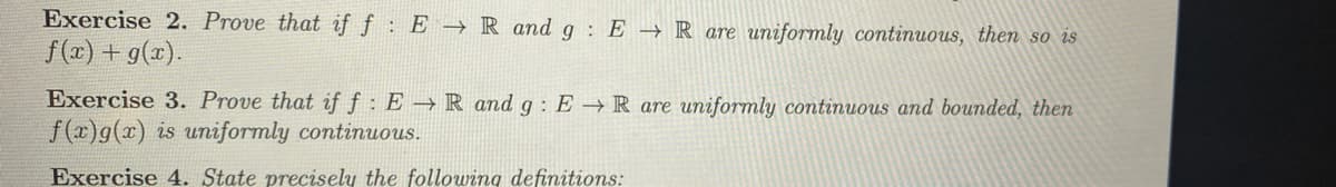 Exercise 2. Prove that if f: ER and g: ER are uniformly continuous, then so is
f(x) + g(x).
Exercise 3. Prove that if f: ER and g: ER are uniformly continuous and bounded, then
f(x)g(x) is uniformly continuous.
Exercise 4. State precisely the following definitions: