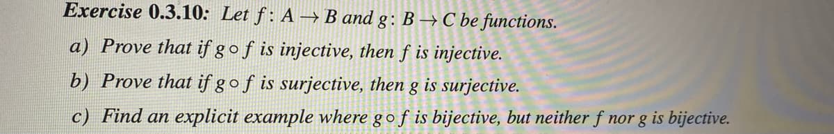 Exercise 0.3.10: Let f: A → B and g: B → C be functions.
a) Prove that if gof is injective, then f is injective.
b) Prove that if gof is surjective, then g is surjective.
c) Find an explicit example where gof is bijective, but neither f nor g is bijective.
