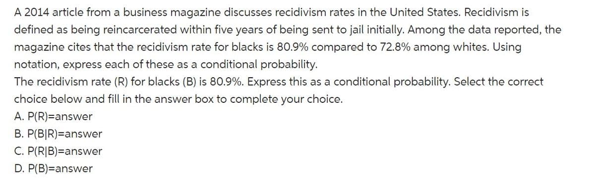 A 2014 article from a business magazine discusses recidivism rates in the United States. Recidivism is
defined as being reincarcerated within five years of being sent to jail initially. Among the data reported, the
magazine cites that the recidivism rate for blacks is 80.9% compared to 72.8% among whites. Using
notation, express each of these as a conditional probability.
The recidivism rate (R) for blacks (B) is 80.9%. Express this as a conditional probability. Select the correct
choice below and fill in the answer box to complete your choice.
A. P(R)=answer
B. P(B|R)=answer
C. P(R|B)=answer
D. P(B)=answer
