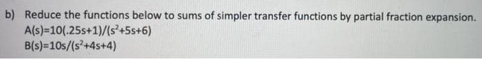 b) Reduce the functions below to sums of simpler transfer functions by partial fraction expansion.
A(s)=10(.25s+1)/(s²+5s+6)
B(s)=10s/(s+4s+4)
