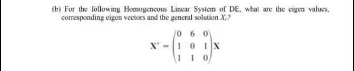 (b) For the following Homogencous Lincar System of DE, what are the eigen values,
corresponding cigen vectors and the general solution X,?
/0 6 0
X' =1 0 1X
110
