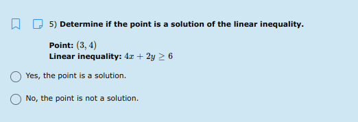 O 5) Determine if the point is a solution of the linear inequality.
Point: (3, 4)
Linear inequality: 4x + 2y > 6
Yes, the point is a solution.
No, the point is not a solution.
