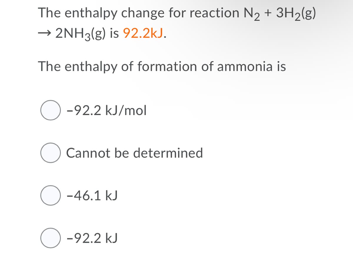 The enthalpy change for reaction N2 + 3H2(g)
→ 2NH3(g) is 92.2kJ.
The enthalpy of formation of ammonia is
O -92.2 kJ/mol
Cannot be determined
O -46.1 kJ
O -92.2 kJ
