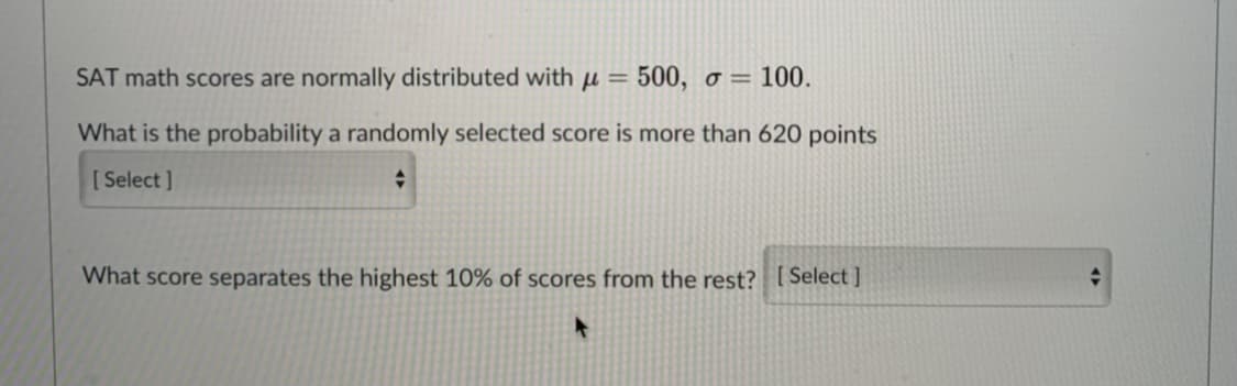 SAT math scores are normally distributed with µ =
500, o = 100.
What is the probability a randomly selected score is more than 620 points
[ Select ]
What score separates the highest 10% of scores from the rest? [ Select ]
