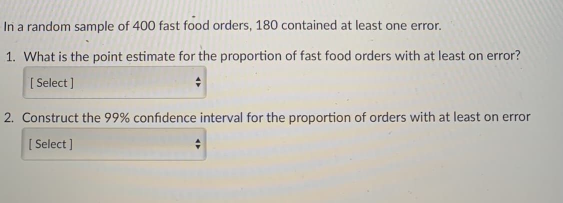 In a random sample of 400 fast food orders, 180 contained at least one error.
1. What is the point estimate for the proportion of fast food orders with at least on error?
[ Select ]
2. Construct the 99% confidence interval for the proportion of orders with at least on error
[ Select ]
