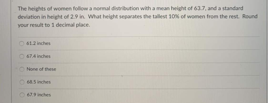 The heights of women follow a normal distribution with a mean height of 63.7, and a standard
deviation in height of 2.9 in. What height separates the tallest 10% of women from the rest. Round
your result to 1 decimal place.
61.2 inches
67.4 inches
O None of these
68.5 inches
67.9 inches
