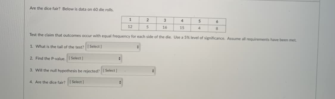 Are the dice fair? Below is data on 60 die rolls.
1
3
4
5
6
12
16
15
8
Test the claim that outcomes occur with equal frequency for each side of the die. Use a 5% level of significance. Assume all requirements have been met.
1. What is the tail of the test? ( Select ]
2. Find the P-value. I Select]
3. Will the null hypothesis be rejected? ( Select ]
4. Are the dice fair?
[ Select]
