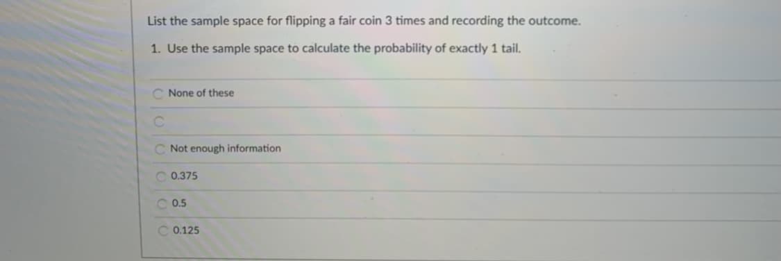 List the sample space for flipping a fair coin 3 times and recording the outcome.
1. Use the sample space to calculate the probability of exactly 1 tail.
C None of these
C Not enough information
0.375
0.5
C 0.125
OOO O
