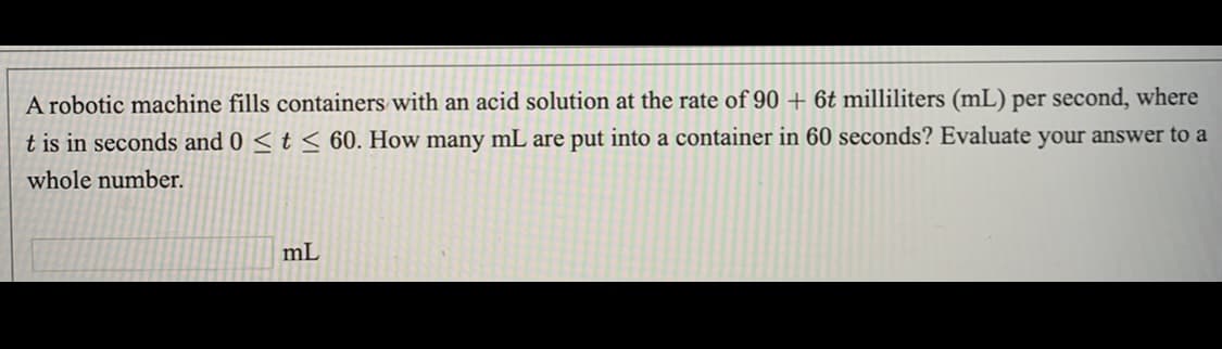 A robotic machine fills containers with an acid solution at the rate of 90 + 6t milliliters (mL) per second, where
t is in seconds and 0 < t < 60. How many mL are put into a container in 60 seconds? Evaluate your answer to a
whole number.
mL
