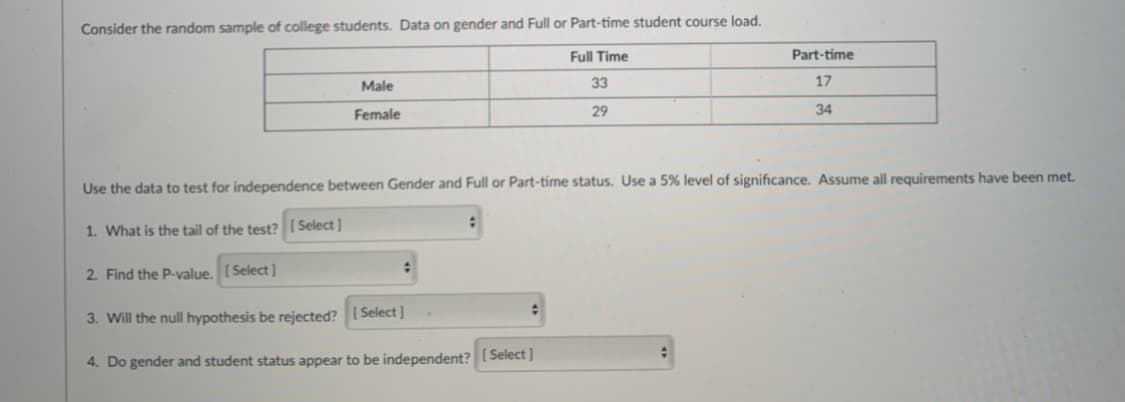 Consider the random sample of college students. Data on gender and Full or Part-time student course load.
Full Time
Part-time
Male
33
17
Female
29
34
Use the data to test for independence between Gender and Full or Part-time status. Use a 5% level of significance. Assume all requirements have been met.
1. What is the tail of the test?[ Select]
2. Find the P-value. [ Select]
3. Will the null hypothesis be rejected? ( Select]
4. Do gender and student status appear to be independent?[Select]
