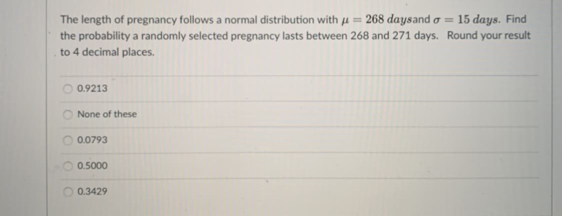 The length of pregnancy follows a normal distribution with µ = 268 daysand o
the probability a randomly selected pregnancy lasts between 268 and 271 days. Round your result
= 15 days. Find
to 4 decimal places.
0.9213
None of these
O 0.0793
0.5000
0.3429
