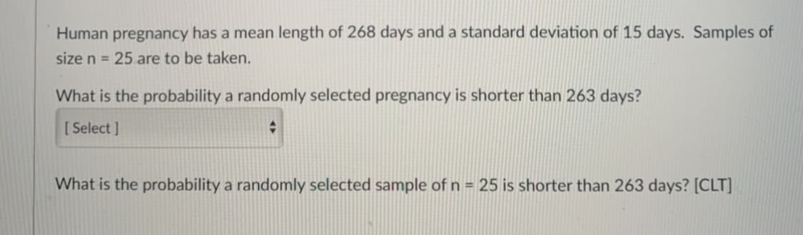 Human pregnancy has a mean length of 268 days and a standard deviation of 15 days. Samples of
size n = 25 are to be taken.
What is the probability a randomly selected pregnancy is shorter than 263 days?
[ Select ]
What is the probability a randomly selected sample of n = 25 is shorter than 263 days? [CLT]
