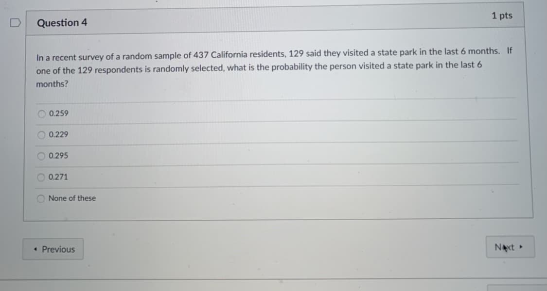 1 pts
Question 4
In a recent survey of a random sample of 437 California residents, 129 said they visited a state park in the last 6 months. If
one of the 129 respondents is randomly selected, what is the probability the person visited a state park in the last 6
months?
O 0.259
O 0.229
0.295
O 0.271
O None of these
• Previous
NAxt
