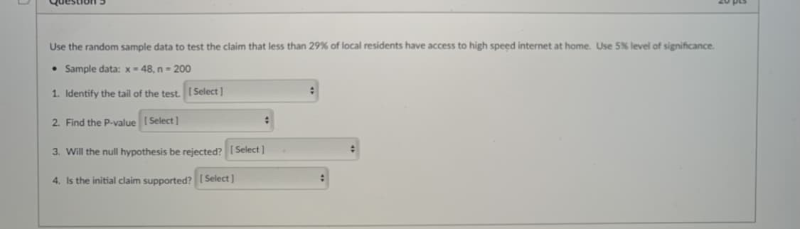 Question
Use the random sample data to test the claim that less than 29% of local residents have access to high speed internet at home. Use 5% level of significance.
• Sample data: x= 48, n= 200
1. Identify the tail of the test. [ Select]
2. Find the P-value ( Select ]
3. Will the null hypothesis be rejected? [ Select]
4. Is the initial claim supported? [ Select ]
