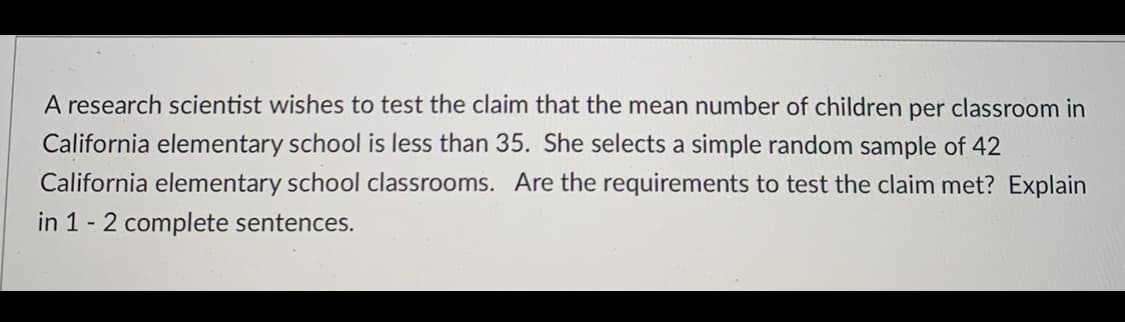 A research scientist wishes to test the claim that the mean number of children per classroom in
California elementary school is less than 35. She selects a simple random sample of 42
California elementary school classrooms. Are the requirements to test the claim met? Explain
in 1 - 2 complete sentences.
