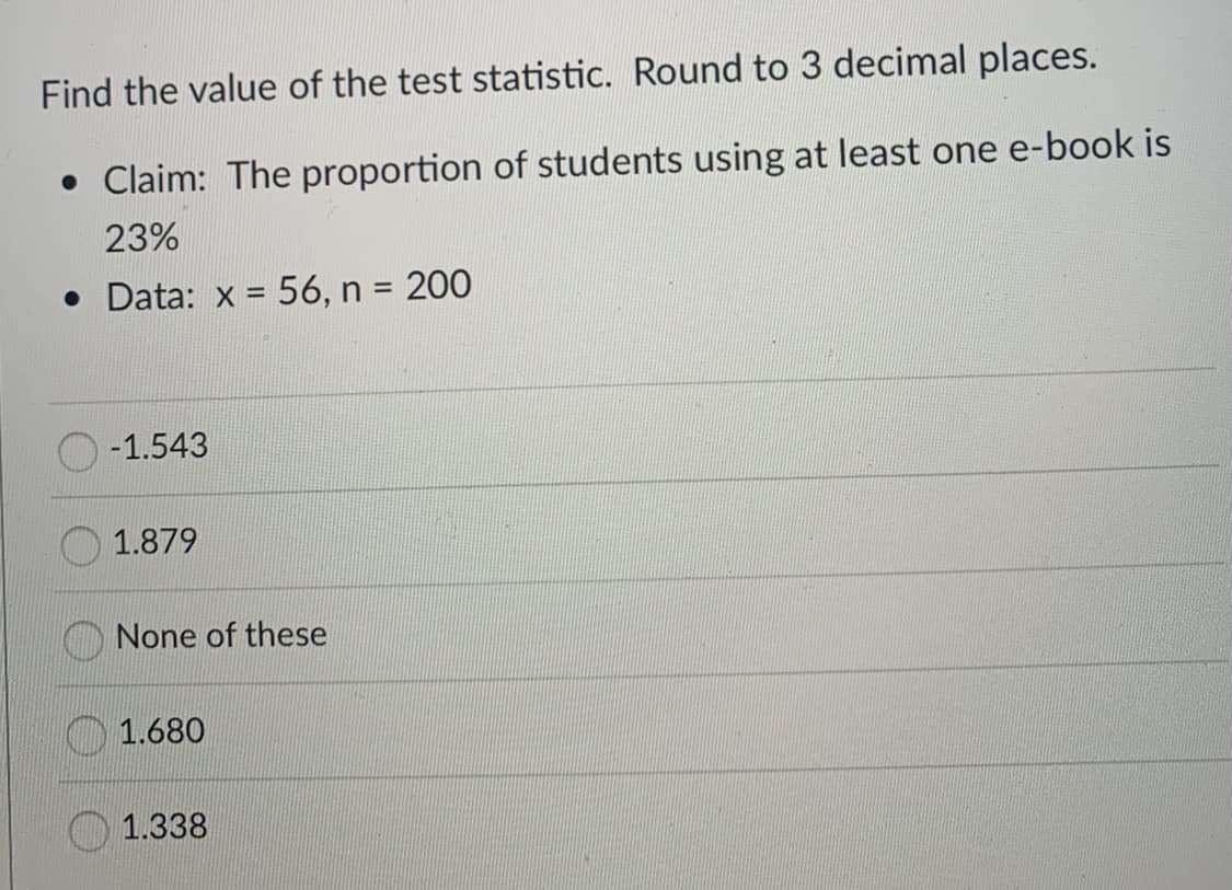 Find the value of the test statistic. Round to 3 decimal places.
• Claim: The proportion of students using at least one e-book is
23%
• Data: x = 56, n = 200
%3!
O -1.543
1.879
None of these
1.680
O 1.338
