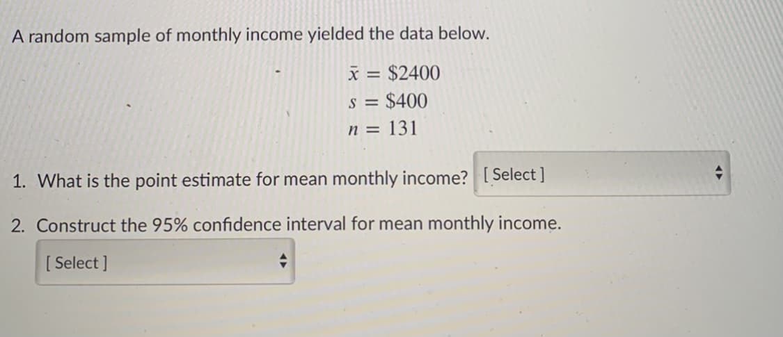A random sample of monthly income yielded the data below.
x = $2400
S =
$400
n = 131
1. What is the point estimate for mean monthly income? [ Select ]
2. Construct the 95% confidence interval for mean monthly income.
[ Select ]
