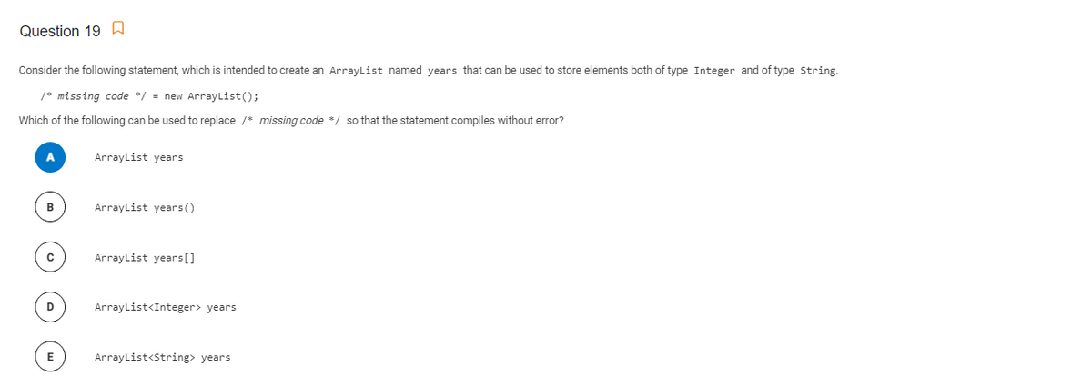 Question 19 a
Consider the following statement, which is intended to create an ArrayList named years that can be used to store elements both of type Integer and of type String.
/* missing code */ = new ArrayList();
Which of the following can be used to replace /* missing code */ so that the statement compiles without error?
ArrayList years
B
ArrayList years()
ArrayList years[]
D
ArrayList<Integer> years
E
ArrayList<String> years
