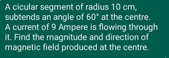 A cicular segment of radius 10 cm,
subtends an angle of 60° at the centre.
A current of 9 Ampere is flowing through
it. Find the magnitude and direction of
magnetic field produced at the centre.
