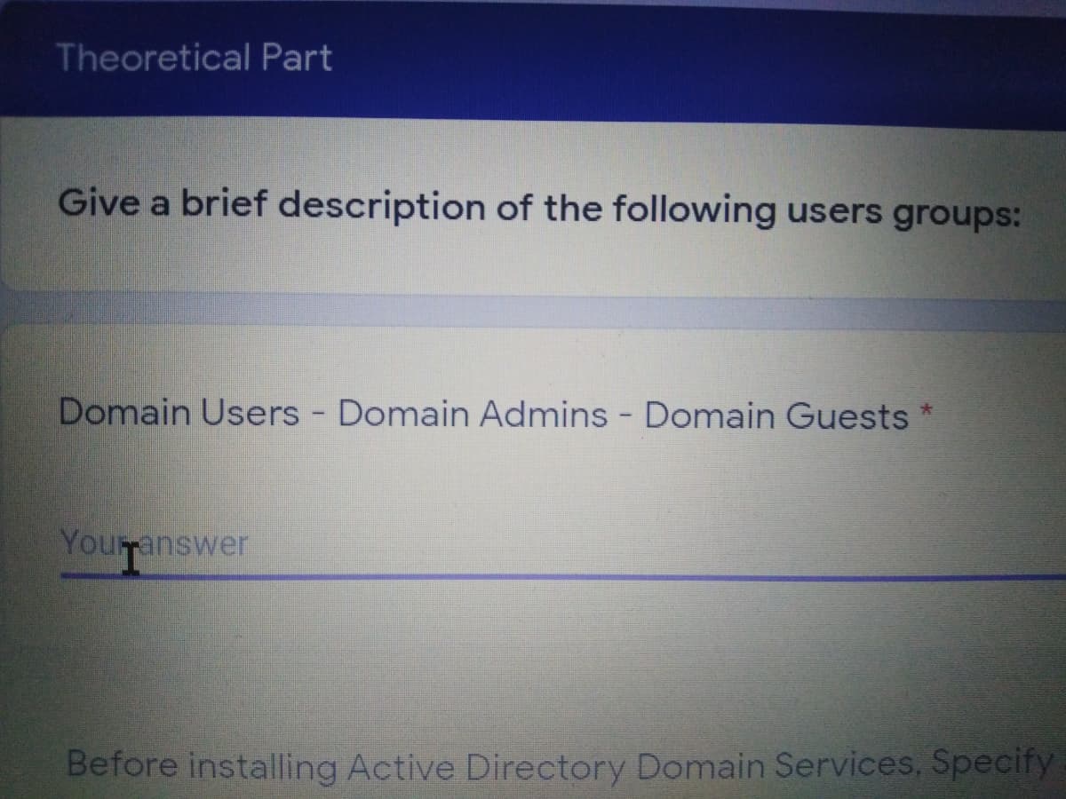 Theoretical Part
Give a brief description of the following users groups:
Domain Users Domain Admins - Domain Guests *
Youranswer
Before installing Active Directory Domain Services, Specify
