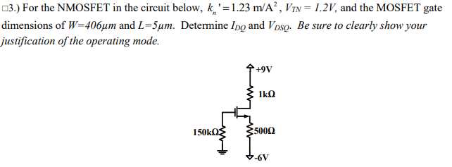 03.) For the NMOSFET in the circuit below, k,'=1.23 m/A², VTN = 1.2V, and the MOSFET gate
dimensions of W=406µm and L=5µm. Determine Ipo and V DsQ. Be sure to clearly show your
justification of the operating mode.
1kO
:5000
7-6V
