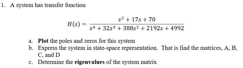 1. A system has transfer function
s2 + 17s + 70
H(s)
s4 + 32s3 + 388s2 + 2192s + 4992
a. Plot the poles and zeros for this system
b. Express the system in state-space representation. That is find the matrices, A, B,
C, and D
c. Determine the eigenvalues of the system matrix
