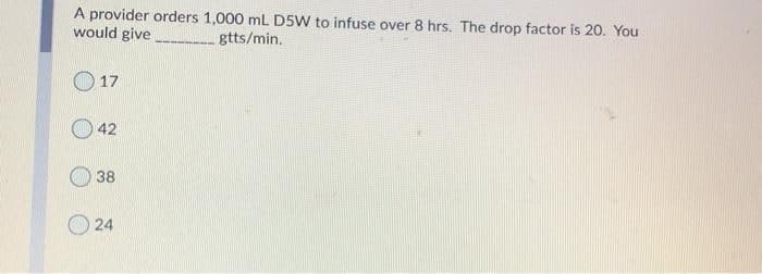 A provider orders 1,000 mL D5W to infuse over 8 hrs. The drop factor is 20. You
would give
gtts/min.
O17
42
38
O 24
