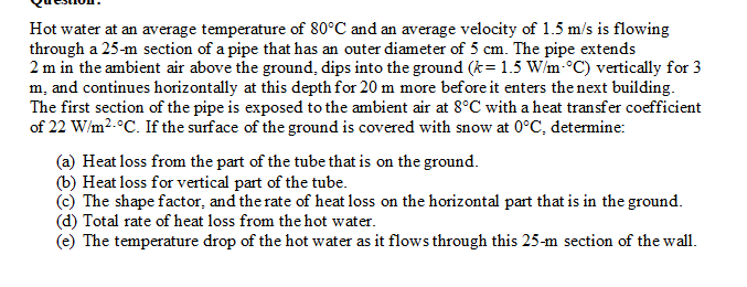 Hot water at an average temperature of 80°C and an average velocity of 1.5 m/s is flowing
through a 25-m section of a pipe that has an outer diameter of 5 cm. The pipe extends
2 m in the ambient air above the ground, dips into the ground (k= 1.5 W/m-°C) vertically for 3
m, and continues horizontally at this depth for 20 m more before it enters thenext building.
The first section of the pipe is exposed to the ambient air at 8°C with a heat transfer coefficient
of 22 W/m2.°C. If the surface of the ground is covered with snow at 0°C, determine:
(a) Heat loss from the part of the tube that is on the ground.
(b) Heat loss for vertical part of the tube.
The shape factor, and the rate of heat loss on the horizontal part that is in the ground.
(d) Total rate of heat loss from the hot water.
(e) The temperature drop of the hot water as it flows through this 25-m section of the wall.
