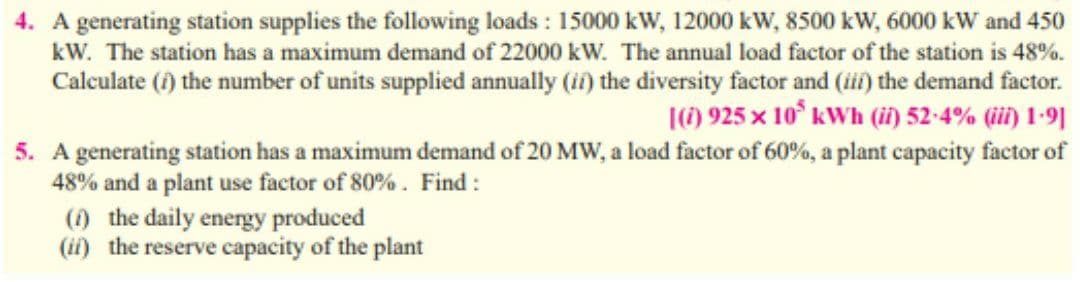 4. A generating station supplies the following loads : 15000 kW, 12000 kW, 8500 kW, 6000 kW and 450
kW. The station has a maximum demand of 22000 kW. The annual load factor of the station is 48%.
Calculate (f) the number of units supplied annually (ii) the diversity factor and (iii) the demand factor.
|(1) 925 x 10° kWh (i) 52-4% (ii) 1-9|
5. A generating station has a maximum demand of 20 MW, a load factor of 60%, a plant capacity factor of
48% and a plant use factor of 80% . Find :
() the daily energy produced
(ii) the reserve capacity of the plant
