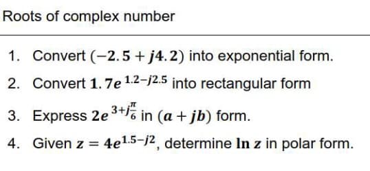 Roots of complex number
1. Convert (-2.5 + j4.2) into exponential form.
2. Convert 1.7e 1.2-j2.5 into rectangular form
3. Express 2e3+% in (a + jb) form.
4. Given z =
4e15-j2, determine In z in polar form.
