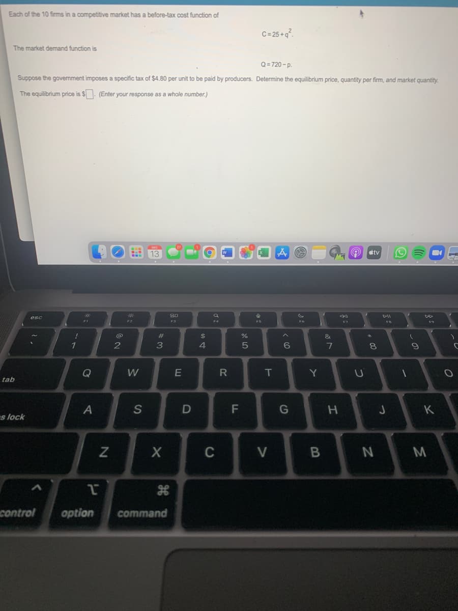Each of the 10 firms in a competitive market has a before-tax cost function of
C=25+q°.
The market demand function is
Q= 720 - p.
Suppose the government imposes a specific tax of $4.80 per unit to be paid by producers. Determine the equilibrium price, quantity per firm, and market quantity.
The equilibrium price is $. (Enter your response as a whole number.)
13
tv
So
esc
F2
F3
F5
FB
@
%23
$
3
6.
7
8
し
Q
W
T
Y
tab
A
S
K
s lock
C
control
option
command
つ
つ
エ
レ
